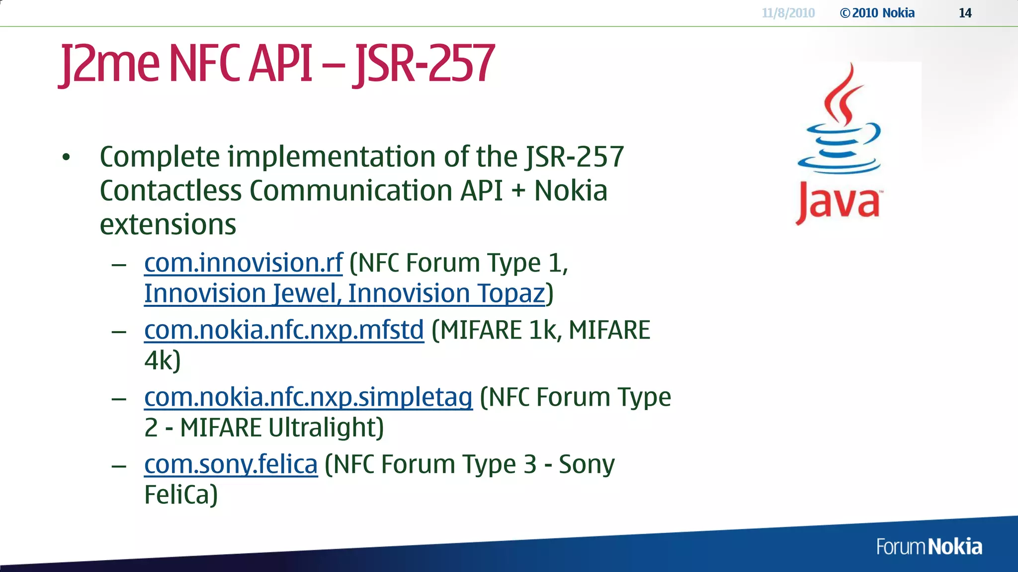 11/8/2010   © 2010 Nokia   14




J2me NFC API – JSR-257
• Complete implementation of the JSR-257
  Contactless Communication API + Nokia
  extensions
   – com.innovision.rf (NFC Forum Type 1,
     Innovision Jewel, Innovision Topaz)
   – com.nokia.nfc.nxp.mfstd (MIFARE 1k, MIFARE
     4k)
   – com.nokia.nfc.nxp.simpletag (NFC Forum Type
     2 - MIFARE Ultralight)
   – com.sony.felica (NFC Forum Type 3 - Sony
     FeliCa)
 