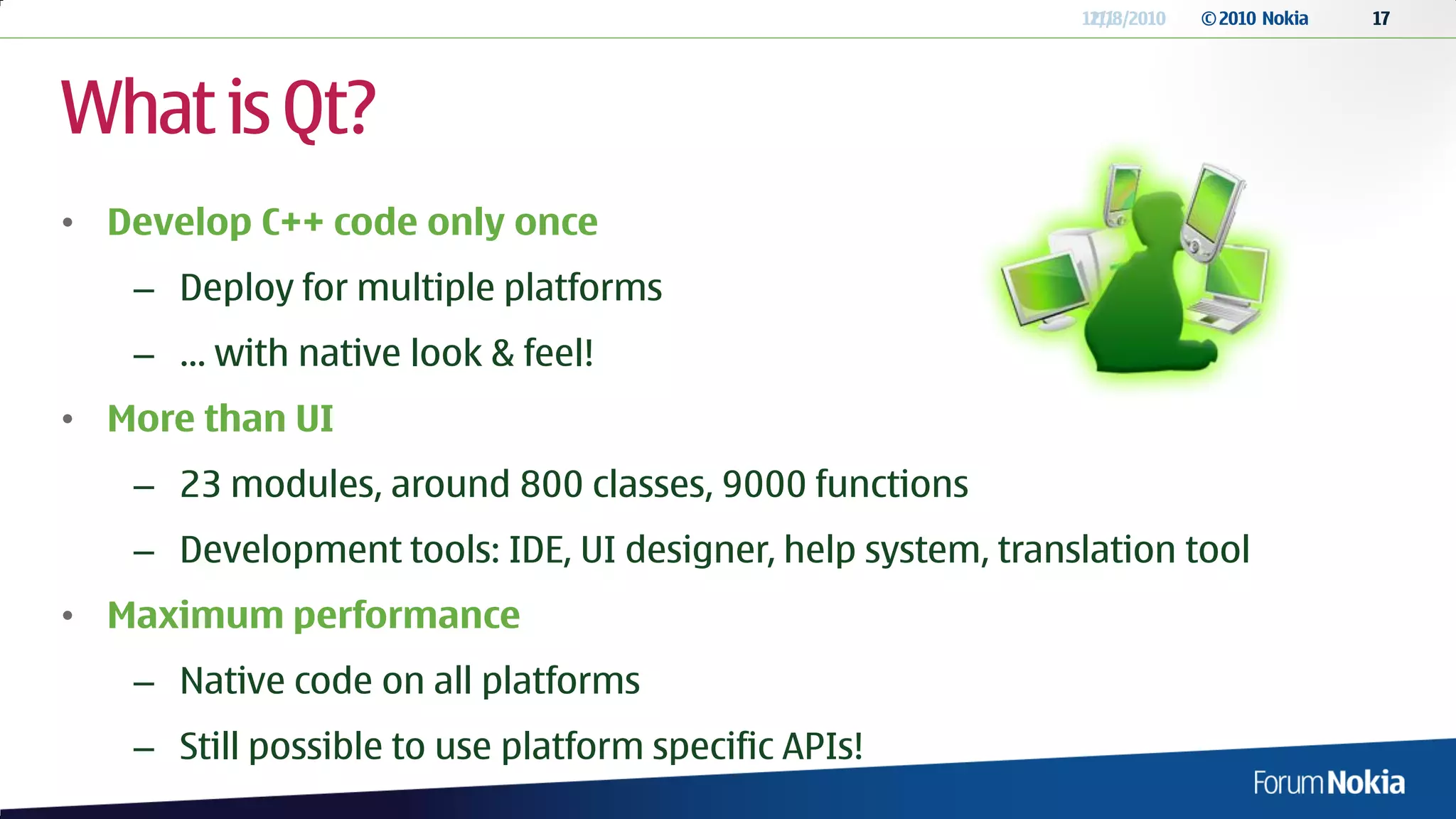 12/13/2010
                                                             11/8/2010   © 2010 Nokia   17




What is Qt?
• Develop C++ code only once
   – Deploy for multiple platforms
   – … with native look & feel!
• More than UI
   – 23 modules, around 800 classes, 9000 functions
   – Development tools: IDE, UI designer, help system, translation tool
• Maximum performance
   – Native code on all platforms
   – Still possible to use platform specific APIs!
 