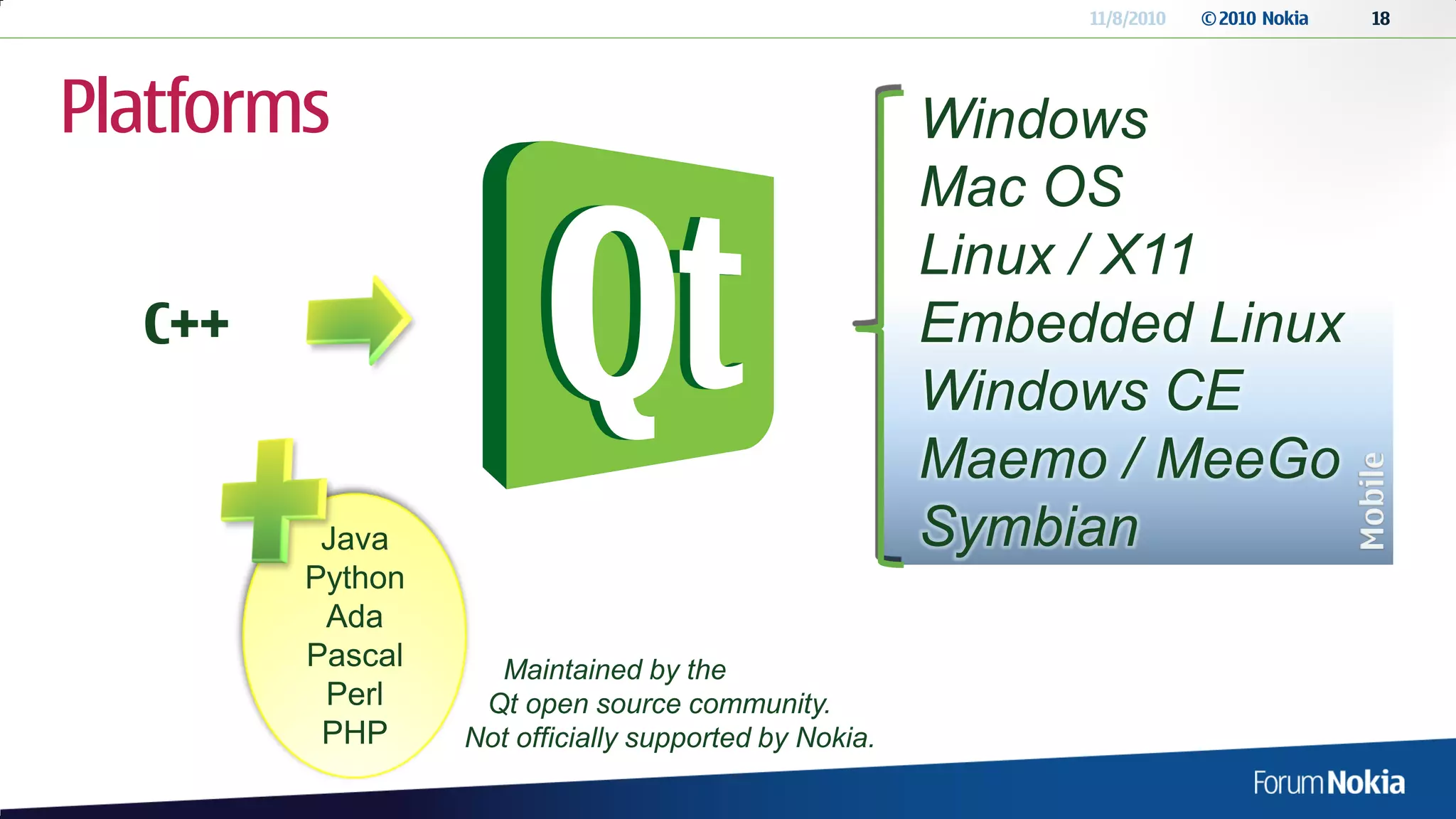11/8/2010   © 2010 Nokia   18




Platforms                                             Windows
                                                      Mac OS
                                                      Linux / X11
  C++                                                 Embedded Linux
                                                      Windows CE
                                                      Maemo / MeeGo
         Java                                         Symbian
        Python
         Ada
        Pascal     Maintained by the
         Perl     Qt open source community.
         PHP     Not officially supported by Nokia.
 