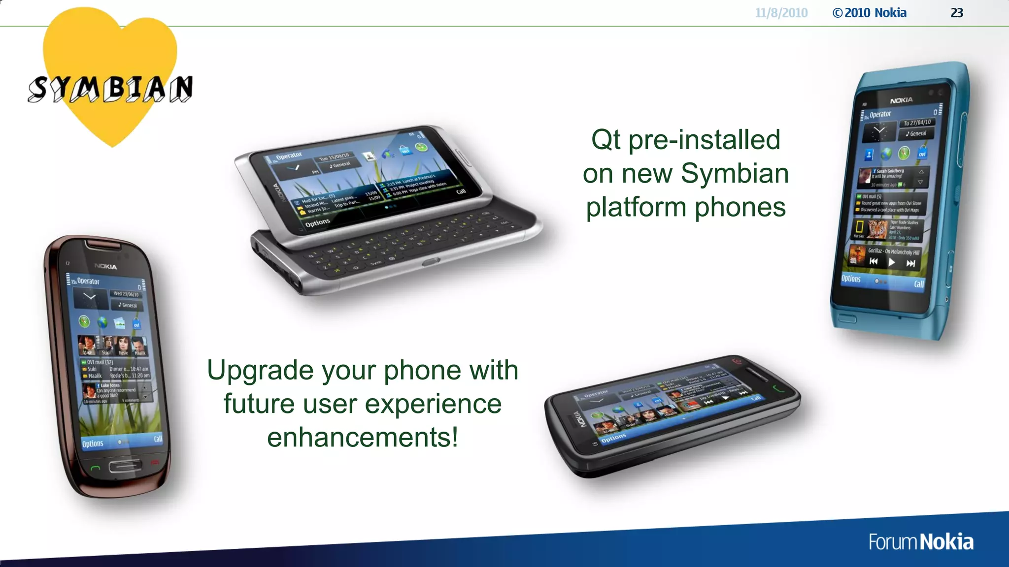 11/8/2010   © 2010 Nokia   23




                           Qt pre-installed
                          on new Symbian
                          platform phones




Upgrade your phone with
 future user experience
     enhancements!
 