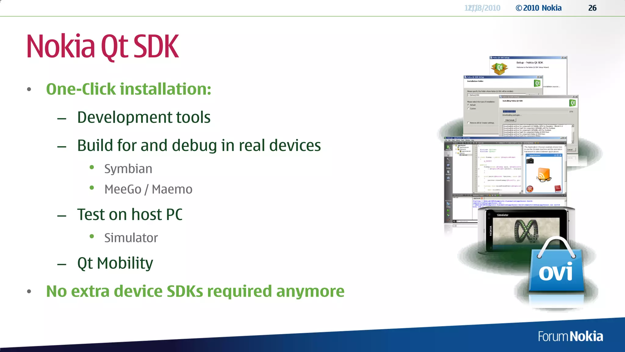 12/13/2010
                                             11/8/2010   © 2010 Nokia   26




Nokia Qt SDK
• One-Click installation:
    – Development tools
    – Build for and debug in real devices
        •   Symbian
        •   MeeGo / Maemo

    – Test on host PC
        •   Simulator

    – Qt Mobility
• No extra device SDKs required anymore
 