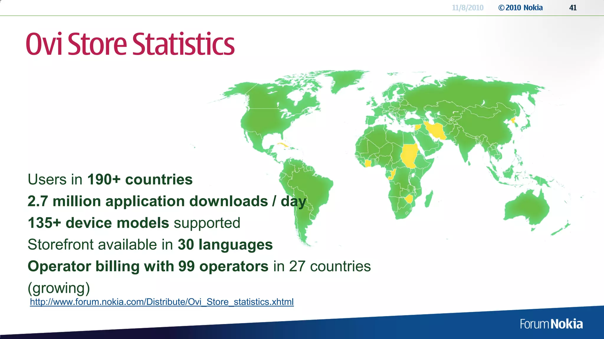 11/8/2010   © 2010 Nokia   41




Ovi Store Statistics



Users in 190+ countries
2.7 million application downloads / day
135+ device models supported
Storefront available in 30 languages
Operator billing with 99 operators in 27 countries
(growing)
http://www.forum.nokia.com/Distribute/Ovi_Store_statistics.xhtml
 