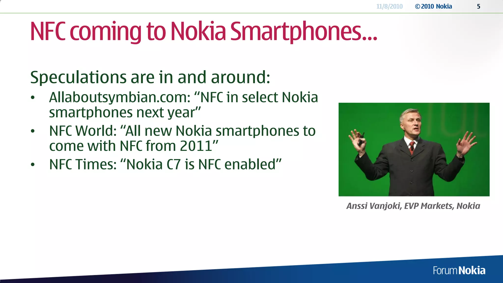 11/8/2010   © 2010 Nokia   5




NFC coming to Nokia Smartphones…
Speculations are in and around:
• Allaboutsymbian.com: “NFC in select Nokia
  smartphones next year”
• NFC World: “All new Nokia smartphones to
  come with NFC from 2011”
• NFC Times: “Nokia C7 is NFC enabled”

                                              Anssi Vanjoki, EVP Markets, Nokia
 