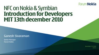 NFC on Nokia & Symbian
Introduction for Developers
MIT 13th december 2010

Ganesh Sivaraman
Senior Manager
Forum Nokia

                              December 13, 2010
                                         v2.5.1
 