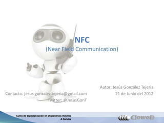 NFC
                              (Near Field Communication)




                                                              Autor: Jesús González Tejería
Contacto: jesus.gonzalez.tejeria@gmail.com                             21 de Junio del 2012
                       Twitter: @JesusGonT


     Curso de Especialización en Dispositivos móviles
                                            A Coruña
 