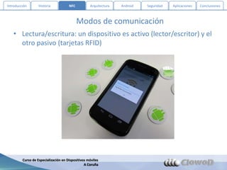 Introducción       Historia           NFC          Arquitectura   Android   Seguridad   Aplicaciones   Conclusiones



                                            Modos de comunicación
   • Lectura/escritura: un dispositivo es activo (lector/escritor) y el
     otro pasivo (tarjetas RFID)




         Curso de Especialización en Dispositivos móviles
                                                A Coruña
 