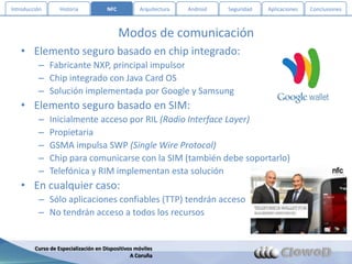 Introducción       Historia           NFC          Arquitectura   Android   Seguridad   Aplicaciones   Conclusiones



                                            Modos de comunicación
   • Elemento seguro basado en chip integrado:
          – Fabricante NXP, principal impulsor
          – Chip integrado con Java Card OS
          – Solución implementada por Google y Samsung
   • Elemento seguro basado en SIM:
          –    Inicialmente acceso por RIL (Radio Interface Layer)
          –    Propietaria
          –    GSMA impulsa SWP (Single Wire Protocol)
          –    Chip para comunicarse con la SIM (también debe soportarlo)
          –    Telefónica y RIM implementan esta solución
   • En cualquier caso:
          – Sólo aplicaciones confiables (TTP) tendrán acceso
          – No tendrán acceso a todos los recursos


         Curso de Especialización en Dispositivos móviles
                                                A Coruña
 