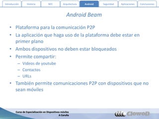 Introducción       Historia           NFC          Arquitectura   Android   Seguridad   Aplicaciones   Conclusiones



                                                      Android Beam

   • Plataforma para la comunicación P2P
   • La aplicación que haga uso de la plataforma debe estar en
     primer plano
   • Ambos dispositivos no deben estar bloqueados
   • Permite compartir:
          – Videos de youtube
          – Contactos
          – URLs
   • También permite comunicaciones P2P con dispositivos que no
     sean móviles



         Curso de Especialización en Dispositivos móviles
                                                A Coruña
 
