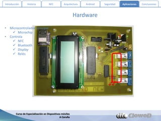 Introducción       Historia           NFC          Arquitectura   Android   Seguridad   Aplicaciones   Conclusiones



                                                            Hardware
•   Microcontrolador principal
       Microchip
•   Controla
       NFC
       Bluetooth
       Display
       Relés




         Curso de Especialización en Dispositivos móviles
                                                A Coruña
 