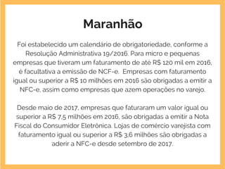 Maranhão
Foi estabelecido um calendário de obrigatoriedade, conforme a
Resolução Administrativa 19/2016. Para micro e pequenas
empresas que tiveram um faturamento de até R$ 120 mil em 2016,
é facultativa a emissão de NCF-e.  Empresas com faturamento
igual ou superior a R$ 10 milhões em 2016 são obrigadas a emitir a
NFC-e, assim como empresas que azem operações no varejo.
Desde maio de 2017, empresas que faturaram um valor igual ou
superior a R$ 7,5 milhões em 2016, são obrigadas a emitir a Nota
Fiscal do Consumidor Eletrônica. Lojas de comércio varejista com
faturamento igual ou superior a R$ 3,6 milhões são obrigadas a
aderir a NFC-e desde setembro de 2017.
 