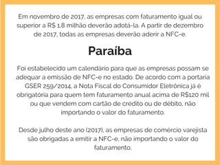 Em novembro de 2017, as empresas com faturamento igual ou
superior a R$ 1,8 milhão deverão adotá-la. A partir de dezembro
de 2017, todas as empresas deverão aderir a NFC-e.
Paraíba
Foi estabelecido um calendário para que as empresas possam se
adequar a emissão de NFC-e no estado. De acordo com a portaria
GSER 259/2014, a Nota Fiscal do Consumidor Eletrônica já é
obrigatória para quem tem faturamento anual acima de R$120 mil
ou que vendem com cartão de crédito ou de débito, não
importando o valor do faturamento.
Desde julho deste ano (2017), as empresas de comércio varejista
são obrigadas a emitir a NFC-e, não importando o valor do
faturamento.
 