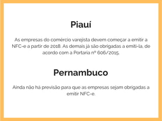 Piauí
As empresas do comércio varejista devem começar a emitir a
NFC-e a partir de 2018. As demais já são obrigadas a emiti-la, de
acordo com a Portaria nº 606/2015.
Pernambuco
Ainda não há previsão para que as empresas sejam obrigadas a
emitir NFC-e.
 