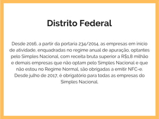 Distrito Federal
Desde 2016, a partir da portaria 234/2014, as empresas em início
de atividade, enquadradas no regime anual de apuração, optantes
pelo Simples Nacional, com receita bruta superior a R$1,8 milhão
e demais empresas que não optam pelo Simples Nacional e que
não estou no Regime Normal, são obrigadas a emitir NFC-e.
Desde julho de 2017, é obrigatório para todas as empresas do
Simples Nacional.
 