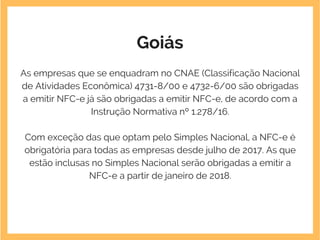 Goiás
As empresas que se enquadram no CNAE (Classificação Nacional
de Atividades Econômica) 4731-8/00 e 4732-6/00 são obrigadas
a emitir NFC-e já são obrigadas a emitir NFC-e, de acordo com a
Instrução Normativa nº 1.278/16.
Com exceção das que optam pelo Simples Nacional, a NFC-e é
obrigatória para todas as empresas desde julho de 2017. As que
estão inclusas no Simples Nacional serão obrigadas a emitir a
NFC-e a partir de janeiro de 2018.
 