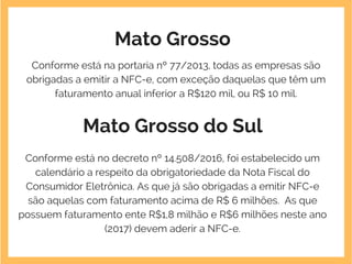 Mato Grosso
Conforme está na portaria nº 77/2013, todas as empresas são
obrigadas a emitir a NFC-e, com exceção daquelas que têm um
faturamento anual inferior a R$120 mil, ou R$ 10 mil.
Mato Grosso do Sul
Conforme está no decreto nº 14.508/2016, foi estabelecido um
calendário a respeito da obrigatoriedade da Nota Fiscal do
Consumidor Eletrônica. As que já são obrigadas a emitir NFC-e
são aquelas com faturamento acima de R$ 6 milhões.  As que
possuem faturamento ente R$1,8 milhão e R$6 milhões neste ano
(2017) devem aderir a NFC-e.
 
