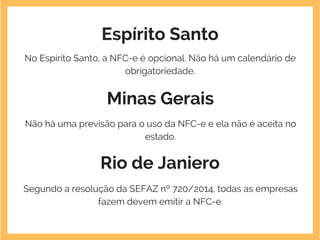 Espírito Santo
No Espírito Santo, a NFC-e é opcional. Não há um calendário de
obrigatoriedade.
Minas Gerais
Não há uma previsão para o uso da NFC-e e ela não é aceita no
estado.
Rio de Janiero
Segundo a resolução da SEFAZ nº 720/2014, todas as empresas
fazem devem emitir a NFC-e.
 