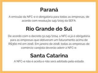 Paraná
A emissão da NFC-e é obrigatória para todas as empresas, de
acordo com resolução 145/2015 da SEFA.
Rio Grande do Sul
De acordo com o decreto 51.245/2014, a NFC-e já é obrigatória
para as empresas que obtiveram um faturamento acima de
R$360 mil em 2016. Em janeiro de 2018, todas as empresas de
comércio varejista deverão aderir à NFC-e.
Santa Catarina
A NFC-e não é aceita e não será adotada pelo estado.
 