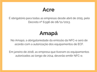 Acre
É obrigatório para todas as empresas desde abril de 2015, pelo
Decreto nº 6.596 de 08/11/2013.
Amapá
No Amapá, a obrigatoriedade da emissão da NFC-e será de
acordo com a autorização dos equipamentos de ECF.
Em janeiro de 2018, as empresa que tiveram os equipamentos
autorizados ao longo de 2014, deverão emitir NFC-e.
 