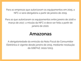 Para as empresas que autorizaram os equipamentos em 2015, a
NFC-e será obrigatória a partir de janeiro de 2019.
Para as que autorizaram os equipamentos entre janeiro de 2016 e
março de 2017, a missão da NFC-e deve ser feita a partir de
janeiro de 2020.
Amazonas
A obrigatoriedade da emissão da Nota Fiscal do Consumidor
Eletrônica é vigente desde janeiro de 2015, mediante resolução
do GSEFAZ. 0022/2013.
 