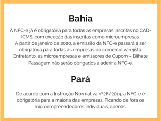 Bahia
A NFC-e já é obrigatória para todas as empresas inscritas no CAD-
ICMS, com exceção das inscritas como microempresas.
A partir de janeiro de 2020, a emissão da NFC-e passará a ser
obrigatória para todas as empresas do comércio varejista.
Entretanto, as microempresas e emissores de Cupom – Bilhete
Passagem não serão obrigados a aderir a NFC-e.
Pará
De acordo com a Instrução Normativa nº28/2014, a NFC-e é
obrigatória para a maioria das empresas. Ficando de fora os
microempreendedores individuais, apenas.
 