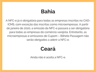Bahia
A NFC-e já é obrigatória para todas as empresas inscritas no CAD-
ICMS, com exceção das inscritas como microempresas. A partir
de janeiro de 2020, a emissão da NFC-e passará a ser obrigatória
para todas as empresas do comércio varejista. Entretanto, as
microempresas e emissores de Cupom – Bilhete Passagem não
serão obrigados a aderir a NFC-e.
Ceará
Ainda não é aceita a NFC-e.
 