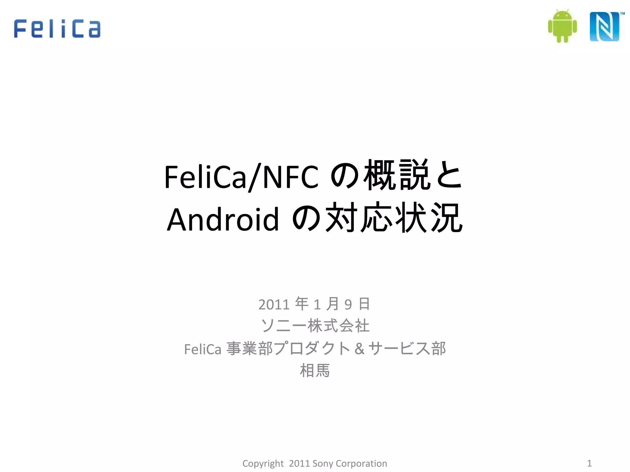 FeliCa/NFC の概説と Android の対応状況 2011 年 1 月 9 日 ソニー株式会社 FeliCa 事業部プロダクト＆サービス部 相馬 Copyright  2011 Sony Corporation 