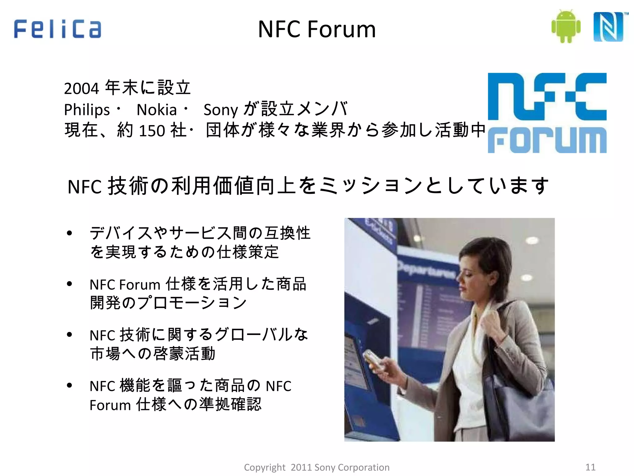 NFC Forum NFC 技術の利用価値向上をミッションとしています デバイスやサービス間の互換性を実現するための仕様策定 NFC Forum 仕様を活用した商品開発のプロモーション NFC 技術に関するグローバルな市場への啓蒙活動 NFC 機能を謳った商品の NFC Forum 仕様への準拠確認 2004 年末に設立 Philips ・ Nokia ・ Sony が設立メンバ 現在、約 150 社・団体が様々な業界から参加し活動中 Copyright  2011 Sony Corporation 