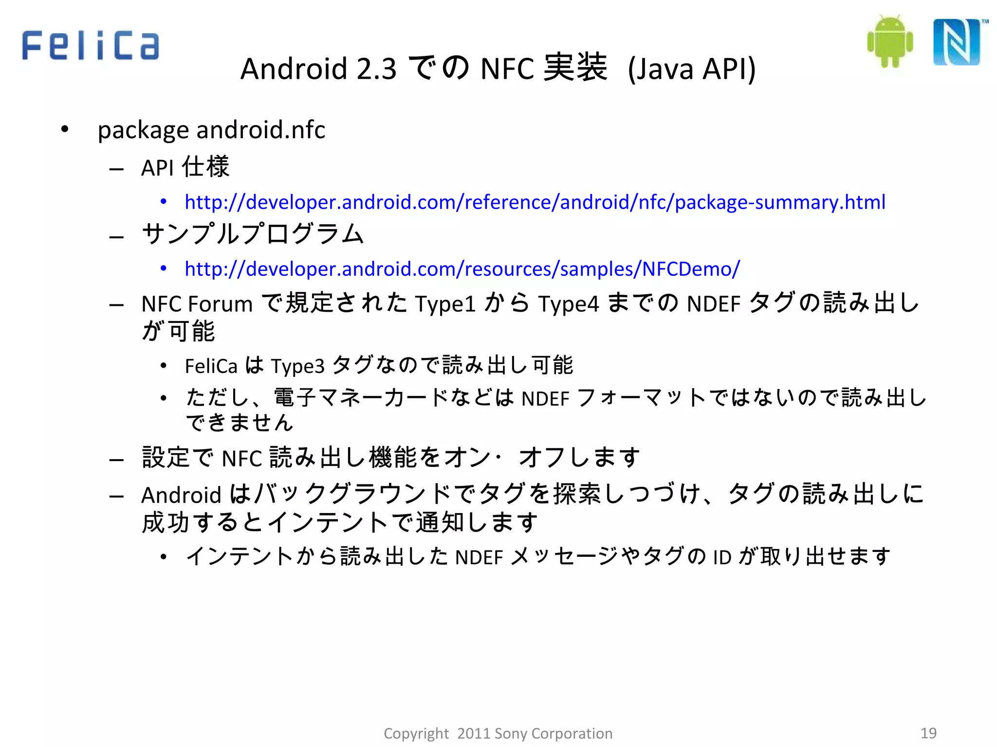 Android 2.3 での NFC 実装  (Java API) package android.nfc API 仕様 http://developer.android.com/reference/android/nfc/package-summary.html サンプルプログラム http://developer.android.com/resources/samples/NFCDemo/ NFC Forum で規定された Type1 から Type4 までの NDEF タグの読み出しが可能 FeliCa は Type3 タグなので読み出し可能 ただし、電子マネーカードなどは NDEF フォーマットではないので読み出しできません 設定で NFC 読み出し機能をオン・オフします Android はバックグラウンドでタグを探索しつづけ、タグの読み出しに成功するとインテントで通知します インテントから読み出した NDEF メッセージやタグの ID が取り出せます Copyright  2011 Sony Corporation 