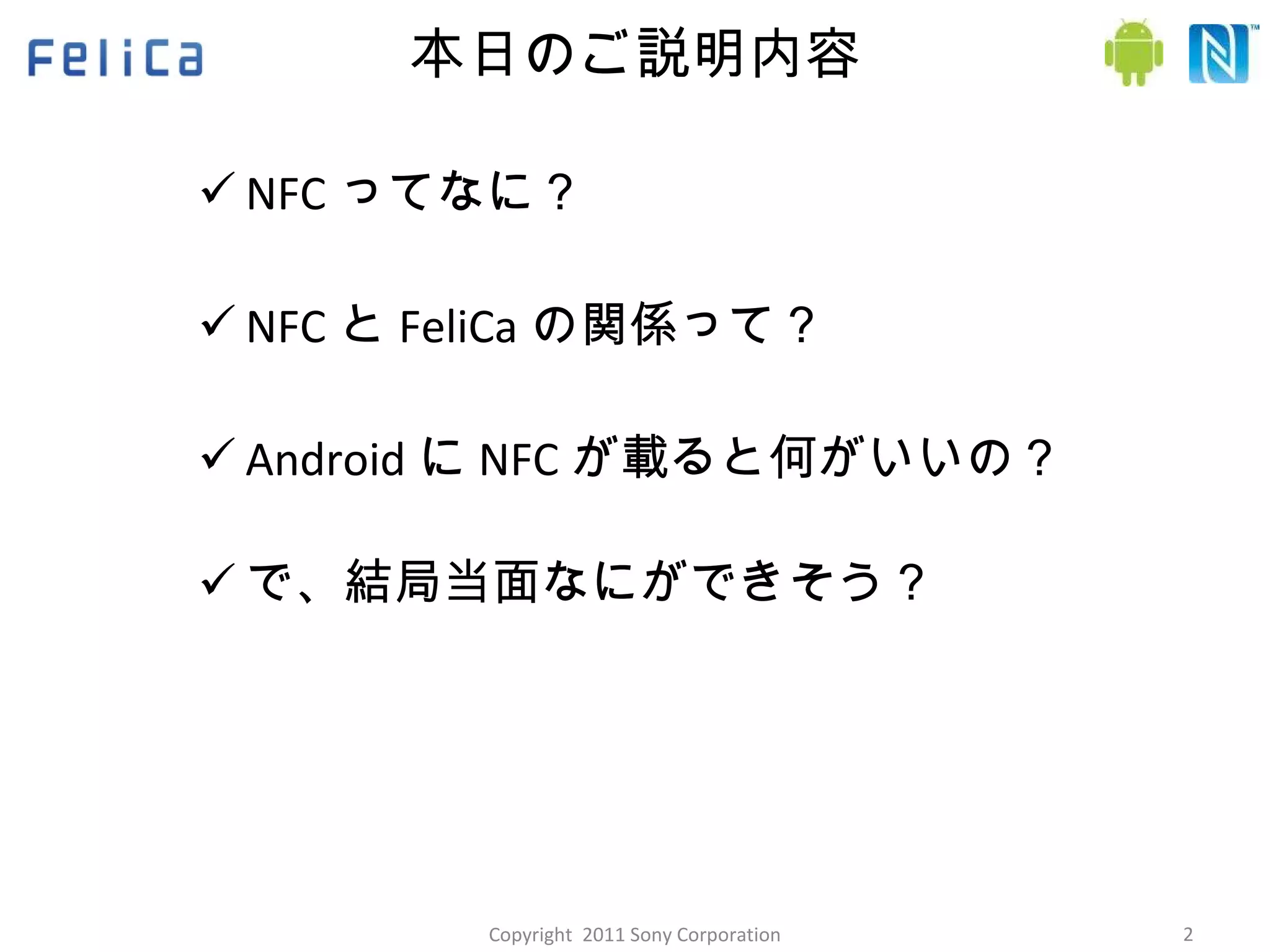 本日のご説明内容 NFC ってなに？ NFC と FeliCa の関係って？ Android に NFC が載ると何がいいの？ で、結局当面なにができそう？ Copyright  2011 Sony Corporation 
