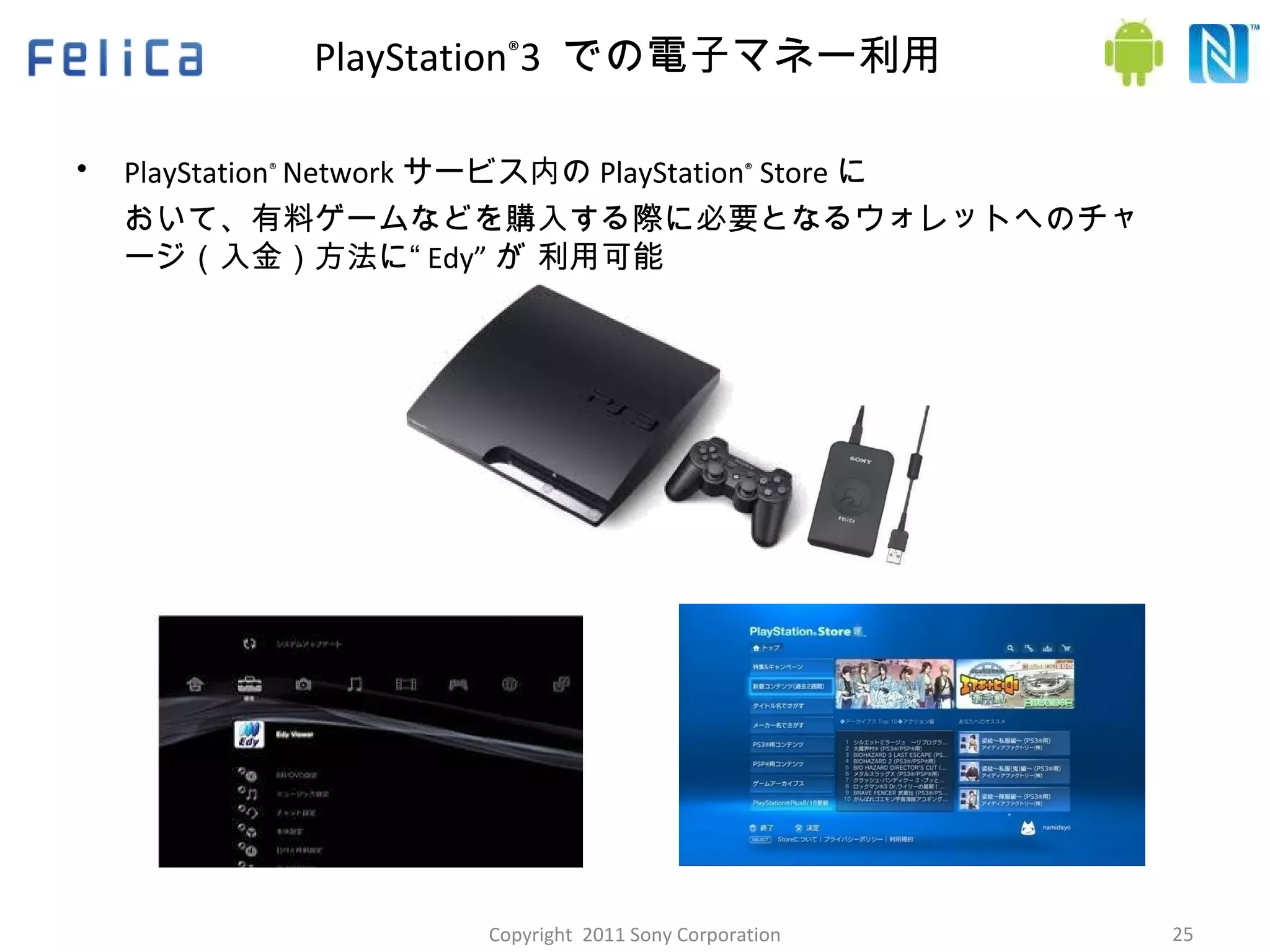 PlayStation ® 3  での電子マネー利用  PlayStation ®   Network サービス内の PlayStation ®  Store に おいて、有料ゲームなどを購入する際に必要となるウォレットへのチャージ（入金）方法に“ Edy” が 利用可能 Ⓒ 　 2009 Sony Corporation Copyright  2011 Sony Corporation 