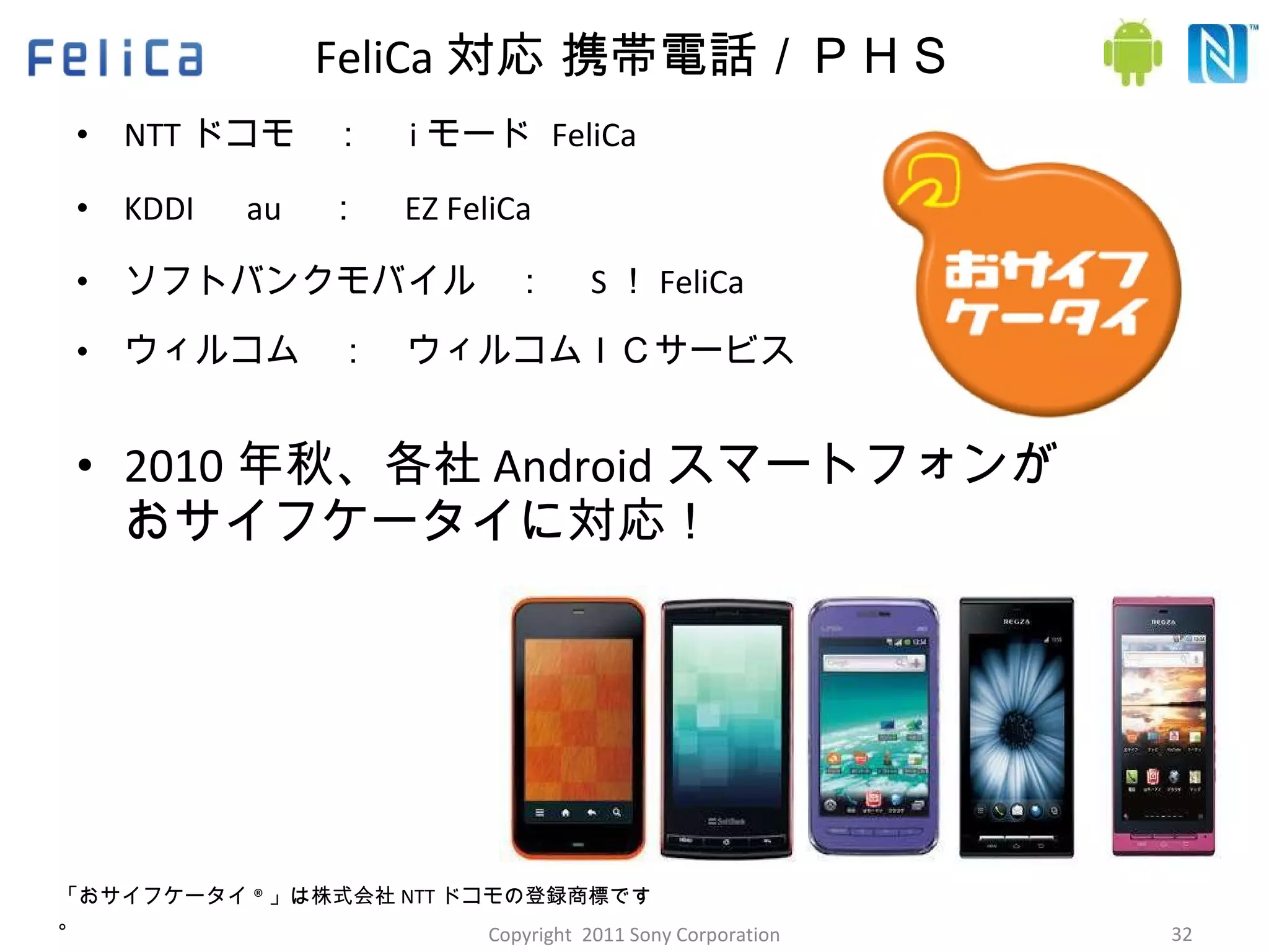 FeliCa 対応 携帯電話／ＰＨＳ NTT ドコモ　：　 i モード  FeliCa KDDI 　 au 　：　 EZ FeliCa ソフトバンクモバイル　：　 S ！ FeliCa ウィルコム　：　ウィルコムＩＣサービス 2010 年秋、各社 Android スマートフォンが おサイフケータイに対応！ 「おサイフケータイ ® 」は株式会社 NTT ドコモの登録商標です。 Copyright  2011 Sony Corporation 