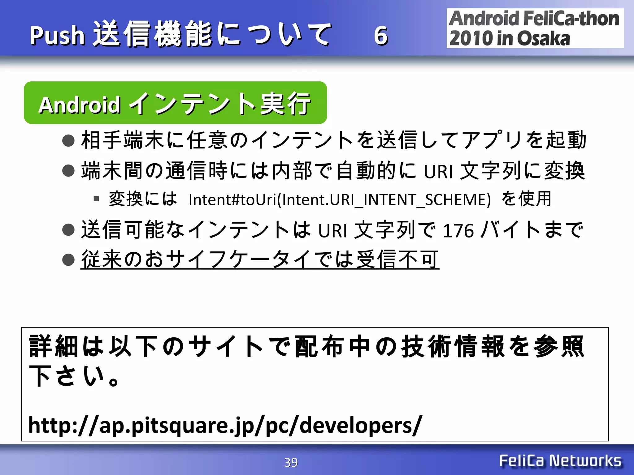 Push 送信機能について　 6 相手端末に任意のインテントを送信してアプリを起動 端末間の通信時には内部で自動的に URI 文字列に変換 変換には  Intent#toUri(Intent.URI_INTENT_SCHEME)  を使用 送信可能なインテントは URI 文字列で 176 バイトまで 従来のおサイフケータイでは受信不可 Android インテント実行 詳細は以下のサイトで配布中の技術情報を参照下さい。 http://ap.pitsquare.jp/pc/developers/ 