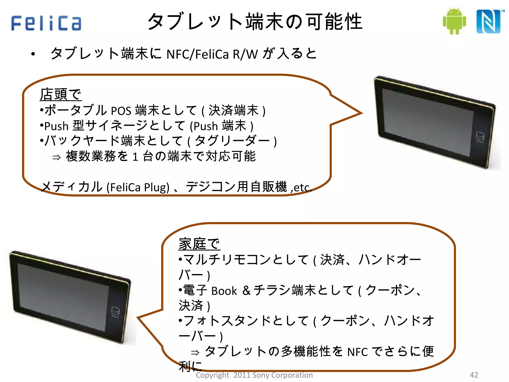 タブレット端末の可能性 タブレット端末に NFC/FeliCa R/W が入ると 店頭で ポータブル POS 端末として ( 決済端末 ) Push 型サイネージとして (Push 端末 ) バックヤード端末として ( タグリーダー ) 　⇒ 複数業務を 1 台の端末で対応可能 メディカル (FeliCa Plug) 、デジコン用自販機 ,etc. 家庭で マルチリモコンとして ( 決済、ハンドオーバー ) 電子 Book ＆チラシ端末として ( クーポン、決済 ) フォトスタンドとして ( クーポン、ハンドオーバー ) 　⇒ タブレットの多機能性を NFC でさらに便利に ホームエネルギーマネジメント、ホームセキュリティ ,etc. Copyright  2011 Sony Corporation 
