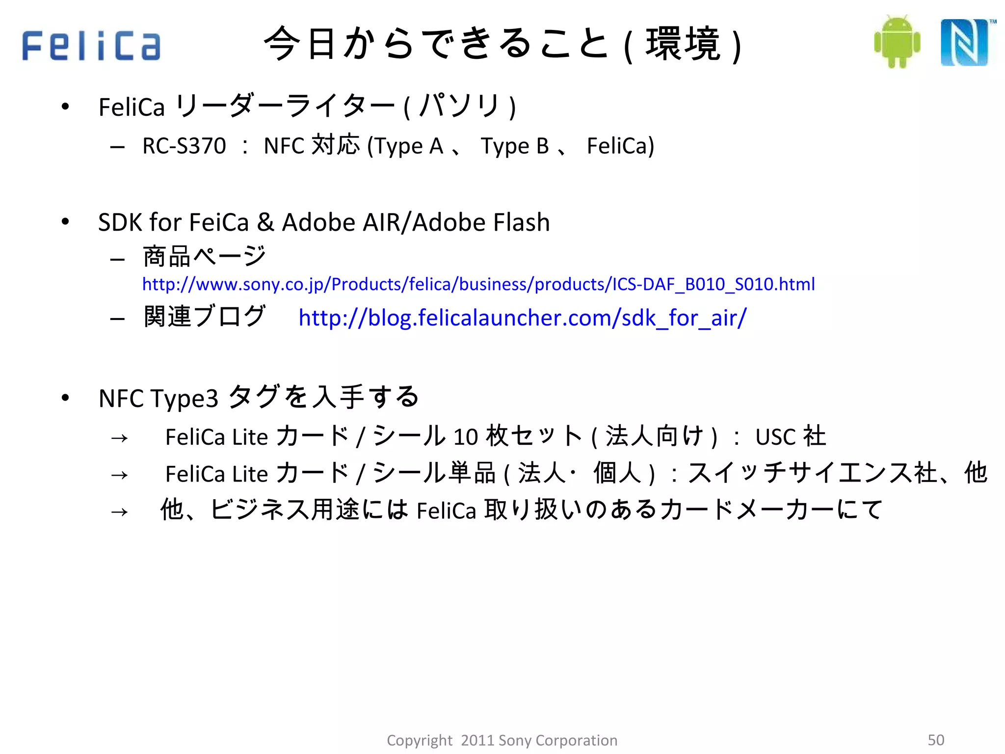 今日からできること ( 環境 ) FeliCa リーダーライター ( パソリ ) RC-S370 ： NFC 対応 (Type A 、 Type B 、 FeliCa) SDK for FeiCa & Adobe AIR/Adobe Flash 商品ページ http://www.sony.co.jp/Products/felica/business/products/ICS-DAF_B010_S010.html 関連ブログ　 http://blog.felicalauncher.com/sdk_for_air/ NFC Type3 タグを入手する -> 　 FeliCa Lite カード / シール 10 枚セット ( 法人向け ) ： USC 社 -> 　 FeliCa Lite カード / シール単品 ( 法人・個人 ) ：スイッチサイエンス社、他 -> 　他、ビジネス用途には FeliCa 取り扱いのあるカードメーカーにて Copyright  2011 Sony Corporation 