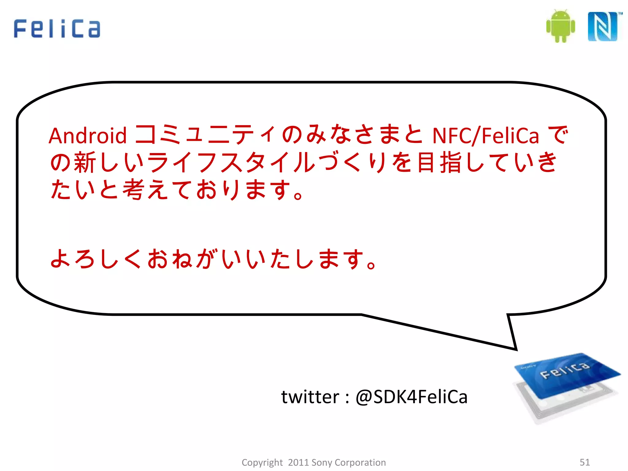 Android コミュニティのみなさまと NFC/FeliCa での新しいライフスタイルづくりを目指していきたいと考えております。 よろしくおねがいいたします。 twitter : @SDK4FeliCa Copyright  2011 Sony Corporation 
