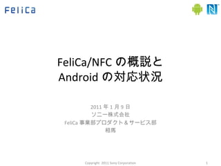FeliCa/NFC の概説と Android の対応状況 2011 年 1 月 9 日 ソニー株式会社 FeliCa 事業部プロダクト＆サービス部 相馬 Copyright  2011 Sony Corporation 