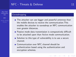 Near Field
Communica-
tion
NFC
Jeevan George
Antony
NFC - Threats & Defense 11
Eavesdropping
The attacker can use bigger and powerful antennas than
the mobile devices to receive the communication.This
enables the attacker to eavesdrop an NFC communication
over greater distances.
Passive mode data transmission is comparatively diﬃcult
to be attacked upon than Active mode communication.
Solution to this type of vulnerability is to use a secure
channel.
Communication over NFC channel should be
authentication based using the authentication and
encryption schemes.
 