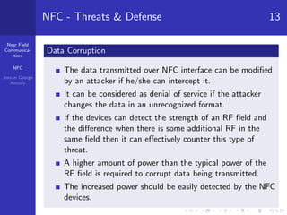 Near Field
Communica-
tion
NFC
Jeevan George
Antony
NFC - Threats & Defense 13
Data Corruption
The data transmitted over NFC interface can be modiﬁed
by an attacker if he/she can intercept it.
It can be considered as denial of service if the attacker
changes the data in an unrecognized format.
If the devices can detect the strength of an RF ﬁeld and
the diﬀerence when there is some additional RF in the
same ﬁeld then it can eﬀectively counter this type of
threat.
A higher amount of power than the typical power of the
RF ﬁeld is required to corrupt data being transmitted.
The increased power should be easily detected by the NFC
devices.
 