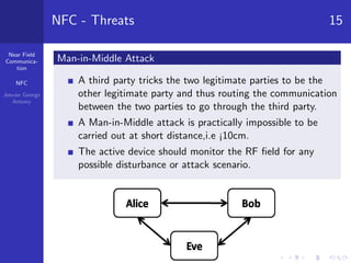 Near Field
Communica-
tion
NFC
Jeevan George
Antony
NFC - Threats 15
Man-in-Middle Attack
A third party tricks the two legitimate parties to be the
other legitimate party and thus routing the communication
between the two parties to go through the third party.
A Man-in-Middle attack is practically impossible to be
carried out at short distance,i.e ¡10cm.
The active device should monitor the RF ﬁeld for any
possible disturbance or attack scenario.
 