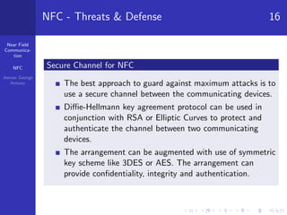 Near Field
Communica-
tion
NFC
Jeevan George
Antony
NFC - Threats & Defense 16
Secure Channel for NFC
The best approach to guard against maximum attacks is to
use a secure channel between the communicating devices.
Diﬃe-Hellmann key agreement protocol can be used in
conjunction with RSA or Elliptic Curves to protect and
authenticate the channel between two communicating
devices.
The arrangement can be augmented with use of symmetric
key scheme like 3DES or AES. The arrangement can
provide conﬁdentiality, integrity and authentication.
 