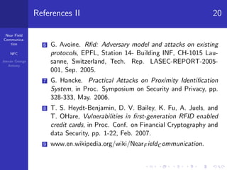 Near Field
Communica-
tion
NFC
Jeevan George
Antony
References II 20
6 G. Avoine. Rﬁd: Adversary model and attacks on existing
protocols, EPFL, Station 14- Building INF, CH-1015 Lau-
sanne, Switzerland, Tech. Rep. LASEC-REPORT-2005-
001, Sep. 2005.
7 G. Hancke. Practical Attacks on Proximity Identiﬁcation
System, in Proc. Symposium on Security and Privacy, pp.
328-333, May. 2006.
8 T. S. Heydt-Benjamin, D. V. Bailey, K. Fu, A. Juels, and
T. OHare, Vulnerabilities in ﬁrst-generation RFID enabled
credit cards, in Proc. Conf. on Financial Cryptography and
data Security, pp. 1-22, Feb. 2007.
9 www.en.wikipedia.org/wiki/NearF ieldC ommunication.
 