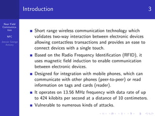 Near Field
Communica-
tion
NFC
Jeevan George
Antony
Introduction 3
Short range wireless communication technology which
validates two-way interaction between electronic devices
allowing contactless transactions and provides an ease to
connect devices with a single touch.
Based on the Radio Frequency Identiﬁcation (RFID), it
uses magnetic ﬁeld induction to enable communication
between electronic devices.
Designed for integration with mobile phones, which can
communicate with other phones (peer-to-peer) or read
information on tags and cards (reader).
It operates on 13.56 MHz frequency with data rate of up
to 424 kilobits per second at a distance of 10 centimeters.
Vulnerable to numerous kinds of attacks.
 