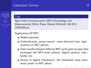 Near Field
Communica-
tion
NFC
Jeevan George
Antony
Literature Survey 4
Title
Near Field Communication (NFC)Technology and
Measurements White Paper Roland Minihold -06-2011
(1MA1825e)
Applications Of NFC:
Mobile payment.
Authentication, access control - store electronic keys, legit-
imations on NFC phones.
Data transfer between diﬀerent NFC-units (peer-to-peer data
exchange) like NFC-smart phones, digital cameras, note-
books, etc.
Access to digital information, like Download maps from
smart poster to NFC phone.
 