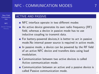 Near Field
Communica-
tion
NFC
Jeevan George
Antony
NFC - COMMUNICATION MODES 7
ACTIVE AND PASSIVE
NFC interface operate in two diﬀerent modes
An active device generates its own radio frequency (RF)
ﬁeld, whereas a device in passive mode has to use
inductive coupling to transmit data.
For battery-powered devices,it is better to act in passive
mode.No internal power source is required in active mode.
In passive mode, a device can be powered by the RF ﬁeld
of an active NFC device and transfers data using load
modulation.
Communication between two active devices is called
Active communication mode.
Communication between an active and a passive device is
called Passive communication mode.
 
