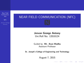Near Field
Communica-
tion
NFC
Jeevan George
Antony
NEAR FIELD COMMUNICATION (NFC)
Jeevan George Antony
Uni.Roll No: 12018124
Guided by: Mr. Arun Madhu
Assistant Professor
St. Joseph’s College of Engineering and Technology
August 7, 2015
 