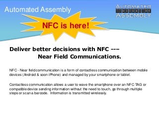 Automated Assembly

NFC is here!
Deliver better decisions with NFC --–
Near Field Communications.
NFC - Near field communication is a form of contactless communication between mobile
devices (Android & soon iPhone) and managed by your smartphone or tablet.
Contactless communication allows a user to wave the smartphone over an NFC TAG or
compatible device sending information without the need to touch, go through multiple
steps or scan a barcode. Information is transmitted wirelessly.

 