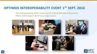 OPTIMOS INTEROPERABILITY EVENT 1ST SEPT. 2016
The Interoperability demo shown at the Federal Ministry of Economic
Affairs and Energy in Berlin was a big success.
12 Advancing Near Field Communication Technology
 