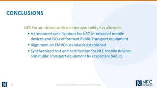 CONCLUSIONS
NFC Forum-driven work on interoperability has allowed:
 Harmonized specifications for NFC-interface of mobile
devices and ISO-conformant Public Transport equipment
 Alignment on EMVCo standards established
 Synchronized test and certification for NFC mobile devices
and Public Transport equipment by respective bodies
15 Advancing Near Field Communication Technology
 