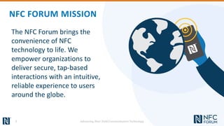 The NFC Forum brings the
convenience of NFC
technology to life. We
empower organizations to
deliver secure, tap-based
interactions with an intuitive,
reliable experience to users
around the globe.
NFC FORUM MISSION
3 Advancing Near Field Communication Technology
 