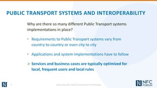PUBLIC TRANSPORT SYSTEMS AND INTEROPERABILITY
Why are there so many different Public Transport systems
implementations in place?
• Requirements to Public Transport systems vary from
country to country or even city to city
• Applications and system implementations have to follow
 Services and business cases are typically optimized for
local, frequent users and local rules
7 Advancing Near Field Communication Technology
 